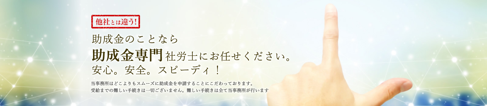 助成金のことなら助成金専門社労士にお任せください。安心。充実。スピーディ！当事務所は、どこよりもスムーズに助成金を申請する事にこだわっております。受給までの難しい手続きは一切ございません。難しい手続きはすべて当事務所が行います。